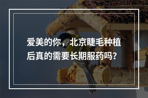 爱美的你，北京睫毛种植后真的需要长期服药吗？