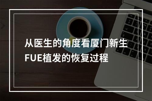 从医生的角度看厦门新生FUE植发的恢复过程