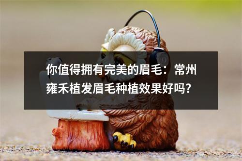 你值得拥有完美的眉毛：常州雍禾植发眉毛种植效果好吗？