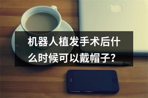 机器人植发手术后什么时候可以戴帽子？