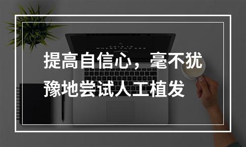 提高自信心，毫不犹豫地尝试人工植发