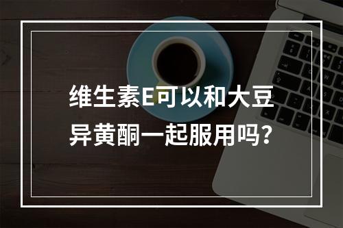 维生素E可以和大豆异黄酮一起服用吗？