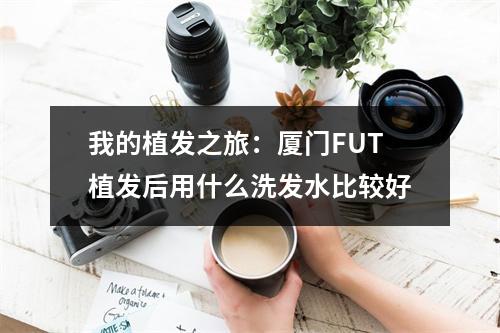 我的植发之旅：厦门FUT植发后用什么洗发水比较好