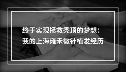 终于实现拯救秃顶的梦想：我的上海雍禾微针植发经历