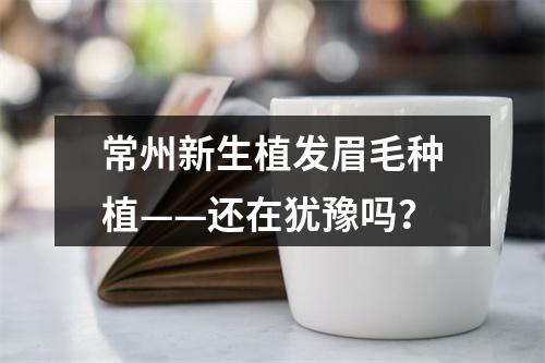 常州新生植发眉毛种植——还在犹豫吗？