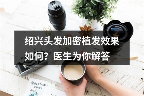 绍兴头发加密植发效果如何？医生为你解答