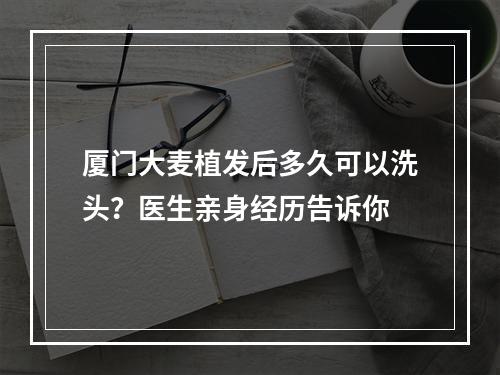 厦门大麦植发后多久可以洗头？医生亲身经历告诉你