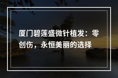 厦门碧莲盛微针植发：零创伤，永恒美丽的选择