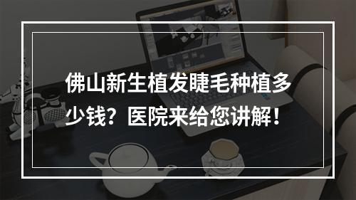 佛山新生植发睫毛种植多少钱？医院来给您讲解！