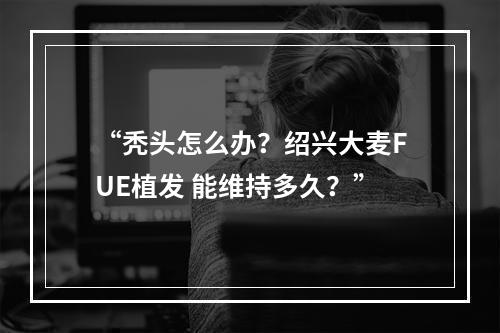 “秃头怎么办？绍兴大麦FUE植发 能维持多久？”