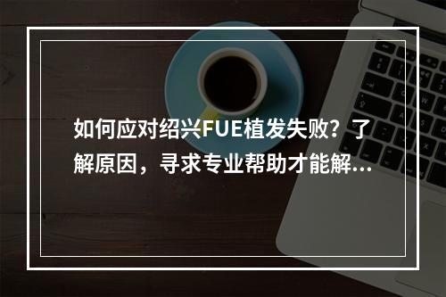 如何应对绍兴FUE植发失败？了解原因，寻求专业帮助才能解决