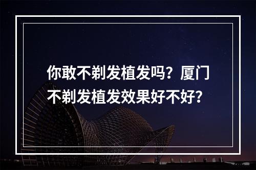 你敢不剃发植发吗？厦门不剃发植发效果好不好？