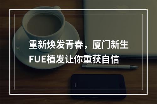 重新焕发青春，厦门新生FUE植发让你重获自信