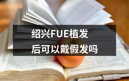 绍兴FUE植发后可以戴假发吗