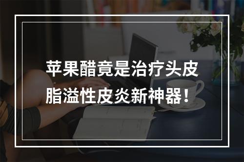 苹果醋竟是治疗头皮脂溢性皮炎新神器！