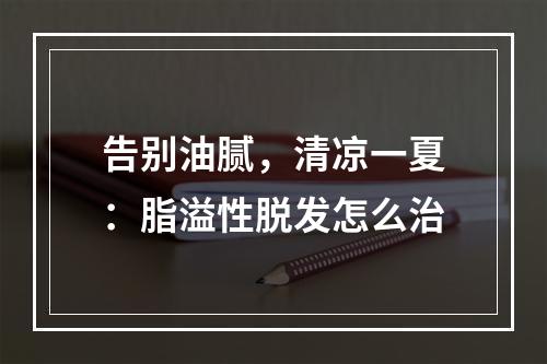 告别油腻，清凉一夏：脂溢性脱发怎么治