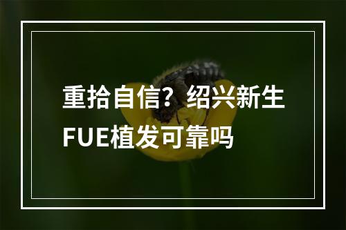 重拾自信？绍兴新生FUE植发可靠吗