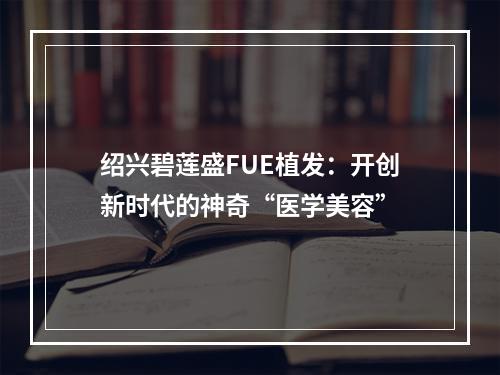 绍兴碧莲盛FUE植发：开创新时代的神奇“医学美容”