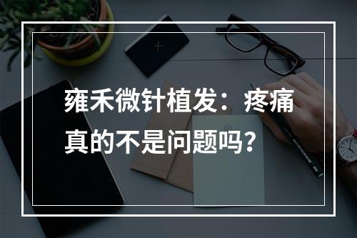 雍禾微针植发：疼痛真的不是问题吗？