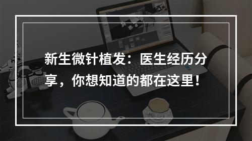 新生微针植发：医生经历分享，你想知道的都在这里！