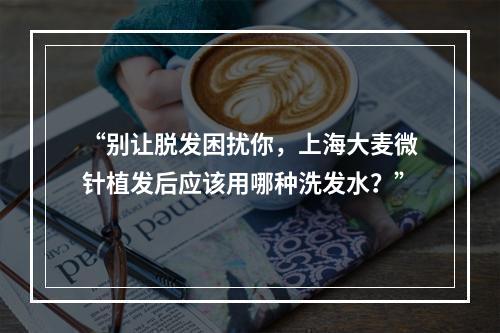 “别让脱发困扰你，上海大麦微针植发后应该用哪种洗发水？”