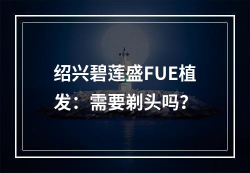 绍兴碧莲盛FUE植发：需要剃头吗？