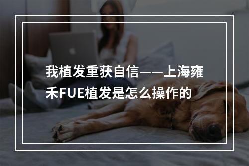 我植发重获自信——上海雍禾FUE植发是怎么操作的