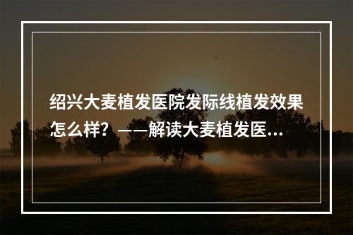 绍兴大麦植发医院发际线植发效果怎么样？——解读大麦植发医院发际线植发技术与效果