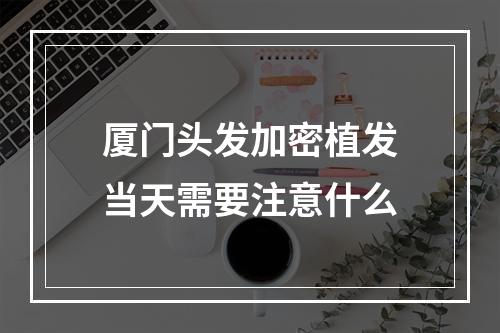 厦门头发加密植发当天需要注意什么