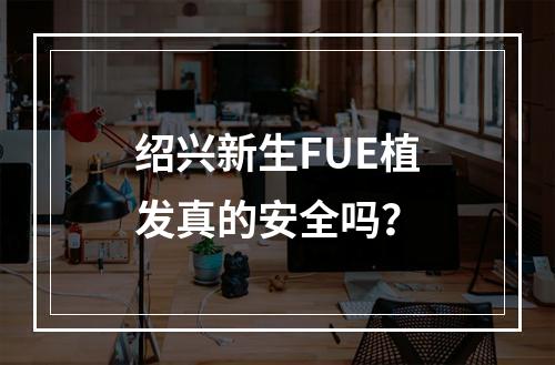 绍兴新生FUE植发真的安全吗？