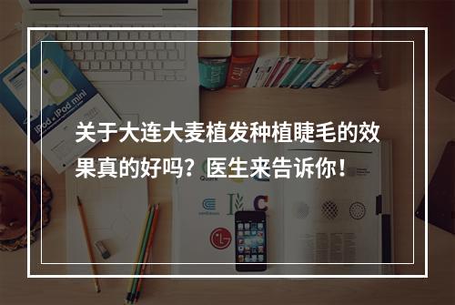 关于大连大麦植发种植睫毛的效果真的好吗？医生来告诉你！