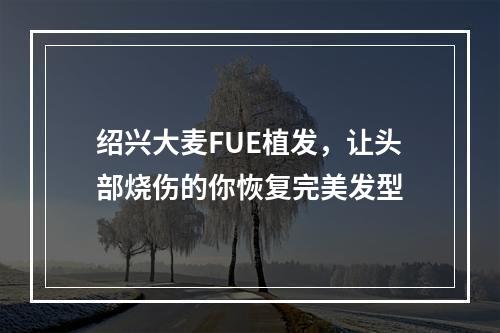 绍兴大麦FUE植发，让头部烧伤的你恢复完美发型