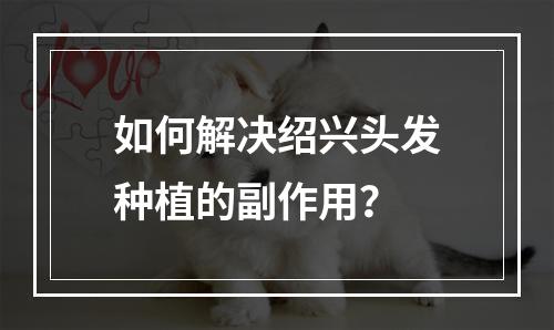 如何解决绍兴头发种植的副作用？