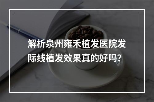 解析泉州雍禾植发医院发际线植发效果真的好吗？