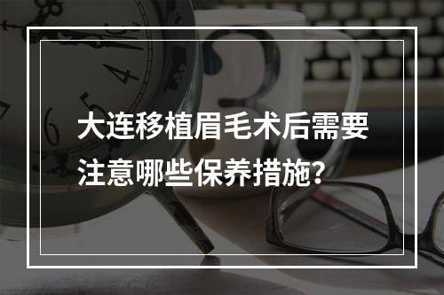 大连移植眉毛术后需要注意哪些保养措施？