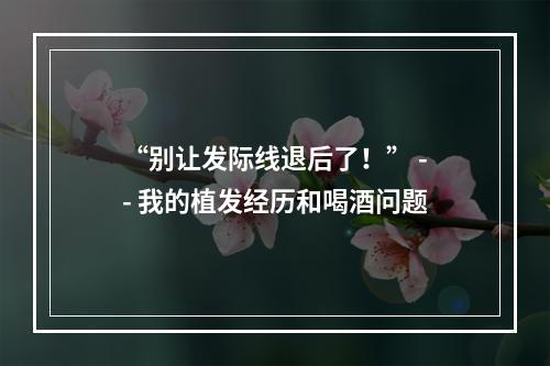 “别让发际线退后了！” -- 我的植发经历和喝酒问题