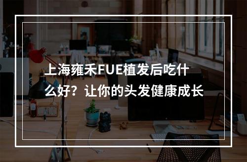 上海雍禾FUE植发后吃什么好？让你的头发健康成长