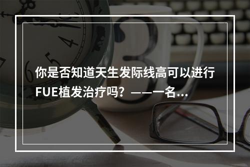 你是否知道天生发际线高可以进行FUE植发治疗吗？——一名医生的亲身经历