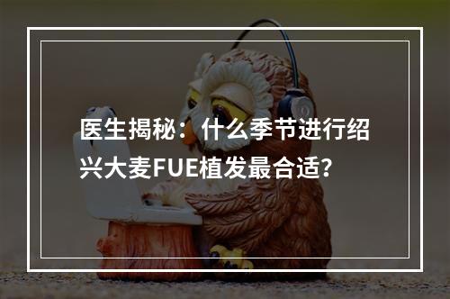 医生揭秘：什么季节进行绍兴大麦FUE植发最合适？