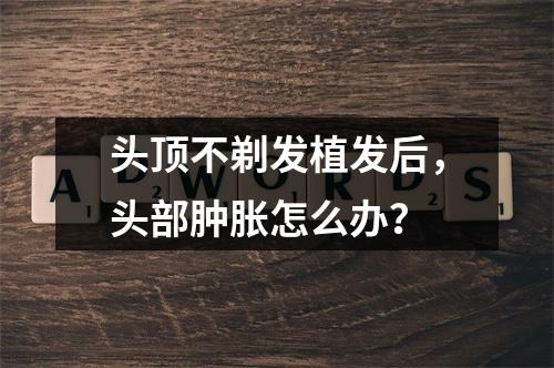 头顶不剃发植发后，头部肿胀怎么办？