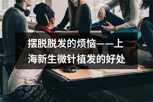 摆脱脱发的烦恼——上海新生微针植发的好处