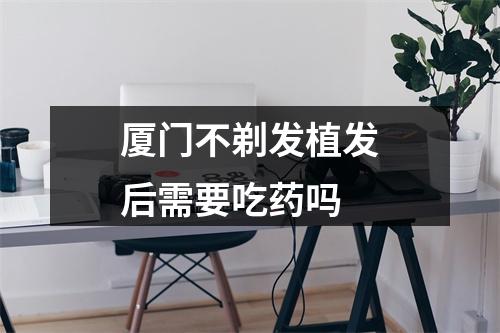 厦门不剃发植发后需要吃药吗