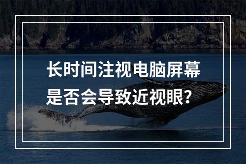 长时间注视电脑屏幕是否会导致近视眼？