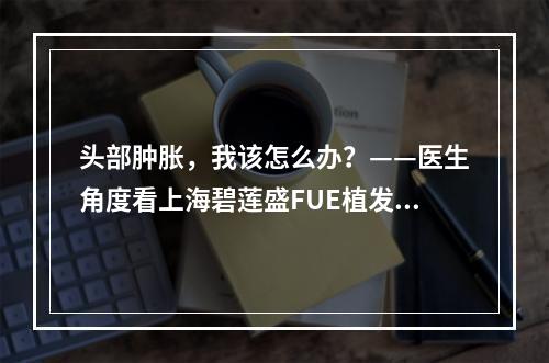 头部肿胀，我该怎么办？——医生角度看上海碧莲盛FUE植发后头部肿胀问题