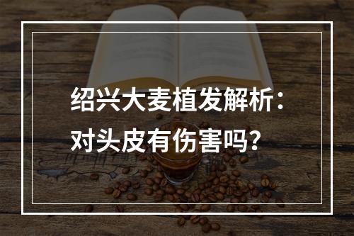 绍兴大麦植发解析：对头皮有伤害吗？