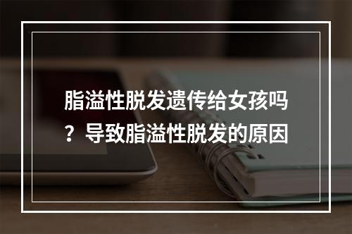 脂溢性脱发遗传给女孩吗？导致脂溢性脱发的原因