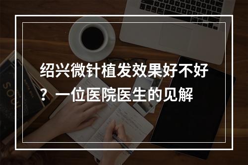 绍兴微针植发效果好不好？一位医院医生的见解