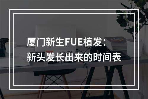 厦门新生FUE植发：新头发长出来的时间表