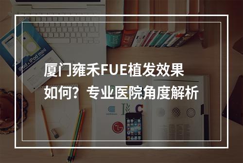 厦门雍禾FUE植发效果如何？专业医院角度解析