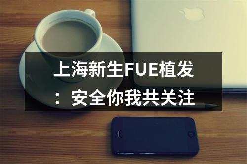 上海新生FUE植发：安全你我共关注